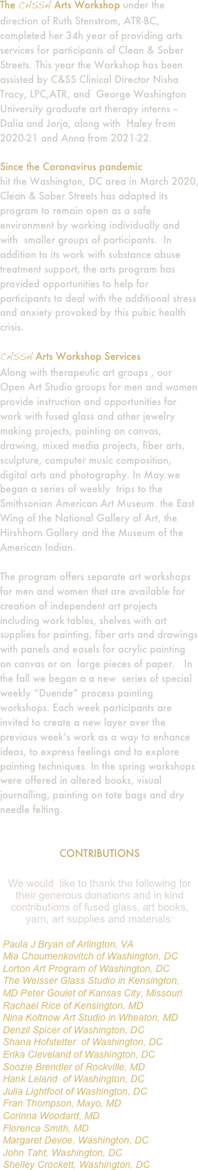 The CASSA Arts Workshop under the direction of Ruth Stenstrom, ATR-BC, completed her 34h year of providing arts services for participants of Clean & Sober Streets. This year the Workshop has been assisted by C&SS Clinical Director Nisha Tracy, LPC,ATR, and  George Washington University graduate art therapy interns -- Dalia and Jorja, along with  Haley from 2020-21 and Anna from 2021-22.

Since the Coronavirus pandemic 
hit the Washington, DC area in March 2020, Clean & Sober Streets has adapted its program to remain open as a safe environment by working individually and with  smaller groups of participants.  In addition to its work with substance abuse treatment support, the arts program has provided opportunities to help for participants to deal with the additional stress and anxiety provoked by this pubic health crisis.

CASSA Arts Workshop Services
Along with therapeutic art groups , our Open Art Studio groups for men and women provide instruction and opportunities for work with fused glass and other jewelry making projects, painting on canvas, drawing, mixed media projects, fiber arts, sculpture, computer music composition, digital arts and photography. In May we began a series of weekly  trips to the Smithsonian American Art Museum. the East Wing of the National Gallery of Art, the Hirshhorn Gallery and the Museum of the American Indian.

The program offers separate art workshops for men and women that are available for creation of independent art projects including work tables, shelves with art supplies for painting, fiber arts and drawings with panels and easels for acrylic painting on canvas or on  large pieces of paper.   In the fall we began a a new  series of special weekly “Duende” process painting workshops. Each week participants are invited to create a new layer over the previous week’s work as a way to enhance ideas, to express feelings and to explore painting techniques. In the spring workshops were offered in altered books, visual journalling, painting on tote bags and dry needle felting.


CONTRIBUTIONS

￼

